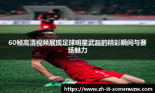 60帧高清视频展现足球明星武磊的精彩瞬间与赛场魅力
