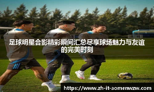 足球明星合影精彩瞬间汇总尽享球场魅力与友谊的完美时刻